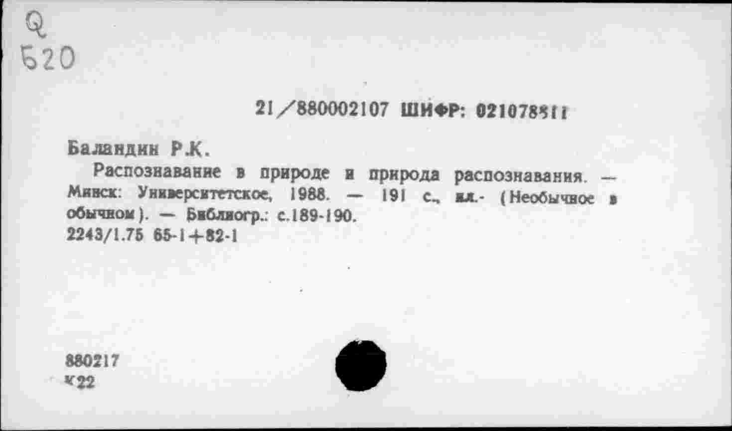 ﻿£20
21/880002107 ШИФР: 021078811
Баландин РЖ.
Распознавание в природе и природа распознавания. ____
Минск: Университетское, 1988. — 191 с, вл,- (Необычное * обычном). — Бвблногр.. с. 189-190.
2243/1.75 65-1+82-1
880217 *22